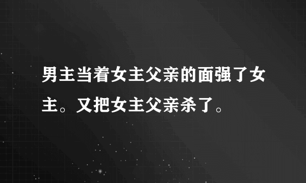 男主当着女主父亲的面强了女主。又把女主父亲杀了。