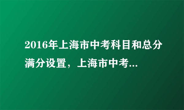 2016年上海市中考科目和总分满分设置，上海市中考总分多少分