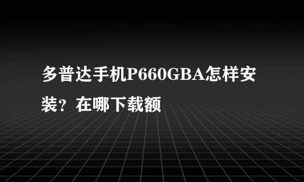 多普达手机P660GBA怎样安装？在哪下载额