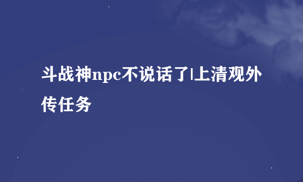 斗战神npc不说话了|上清观外传任务