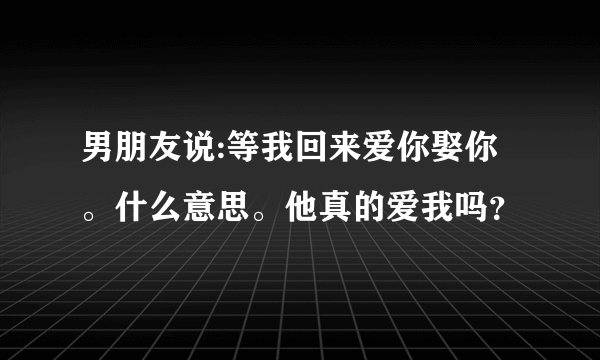 男朋友说:等我回来爱你娶你。什么意思。他真的爱我吗？