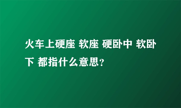 火车上硬座 软座 硬卧中 软卧下 都指什么意思？