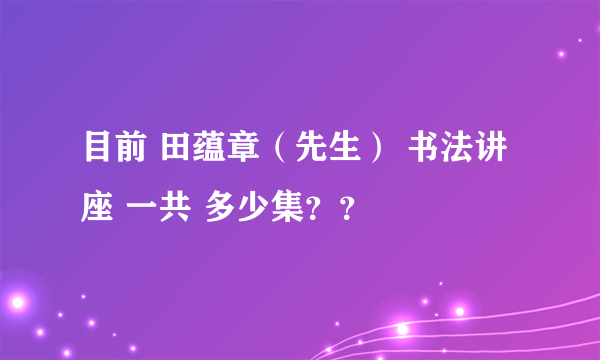 目前 田蕴章（先生） 书法讲座 一共 多少集？？