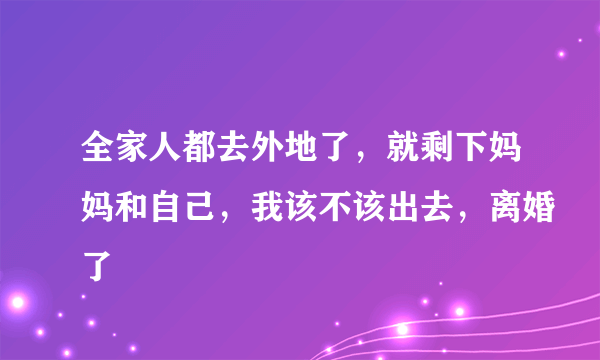 全家人都去外地了，就剩下妈妈和自己，我该不该出去，离婚了