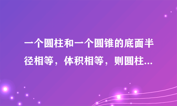 一个圆柱和一个圆锥的底面半径相等，体积相等，则圆柱和圆锥高的比是______