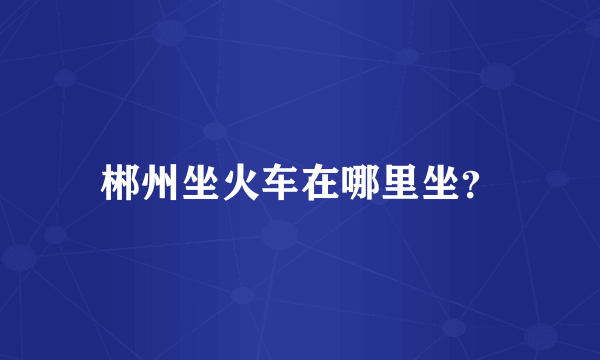 郴州坐火车在哪里坐？