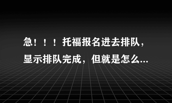急！！！托福报名进去排队，显示排队完成，但就是怎么进不去报名页面！！