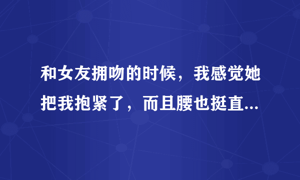 和女友拥吻的时候，我感觉她把我抱紧了，而且腰也挺直了，这是什么情况？