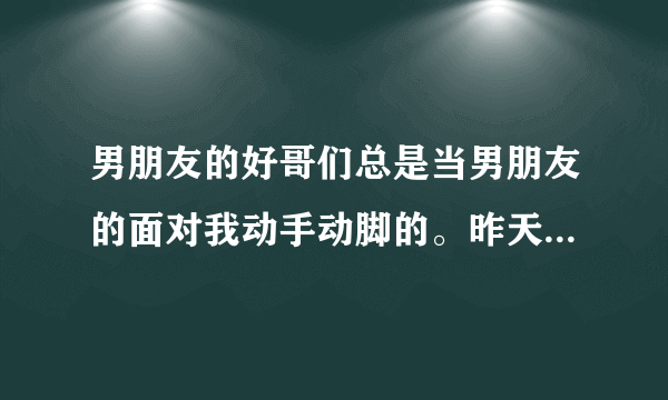 男朋友的好哥们总是当男朋友的面对我动手动脚的。昨天还亲我的脸。