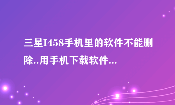 三星I458手机里的软件不能删除..用手机下载软件下载安装结果出现文件损坏