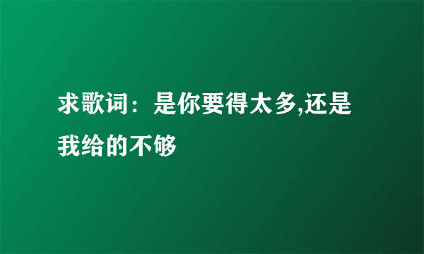 求歌词：是你要得太多,还是我给的不够