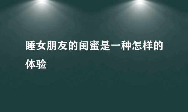 睡女朋友的闺蜜是一种怎样的体验