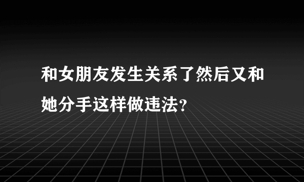 和女朋友发生关系了然后又和她分手这样做违法？