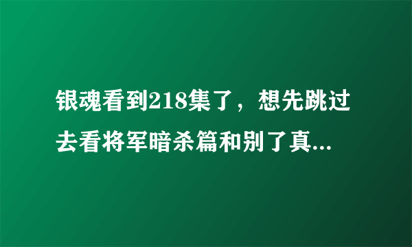 银魂看到218集了，想先跳过去看将军暗杀篇和别了真选组篇，这中间还有什么不补就看不懂的剧情吗？？