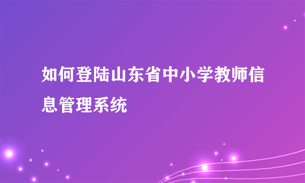 如何登陆山东省中小学教师信息管理系统