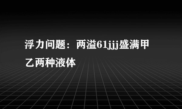 浮力问题：两溢61jjj盛满甲乙两种液体