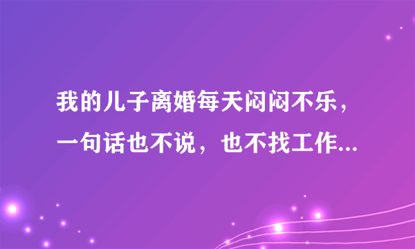 我的儿子离婚每天闷闷不乐，一句话也不说，也不找工作，我该怎么办？