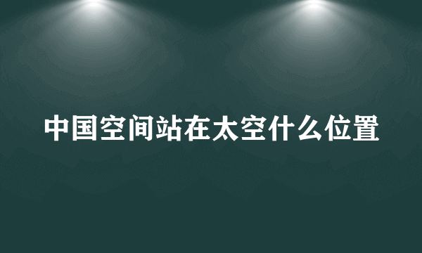 中国空间站在太空什么位置