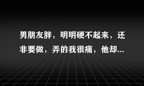 男朋友胖，明明硬不起来，还非要做，弄的我很痛，他却总说怎么可能，认为自己是对的，我拒绝他，他就强迫