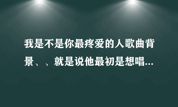 我是不是你最疼爱的人歌曲背景、、就是说他最初是想唱给亲人的、还是爱人的...