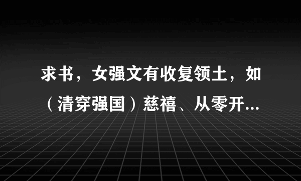 求书，女强文有收复领土，如（清穿强国）慈禧、从零开始的穿越女，这一类。可以没有男主，是纯粹的女主