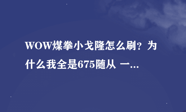 WOW煤拳小戈隆怎么刷？为什么我全是675随从 一次都没刷过…郁闷π_π