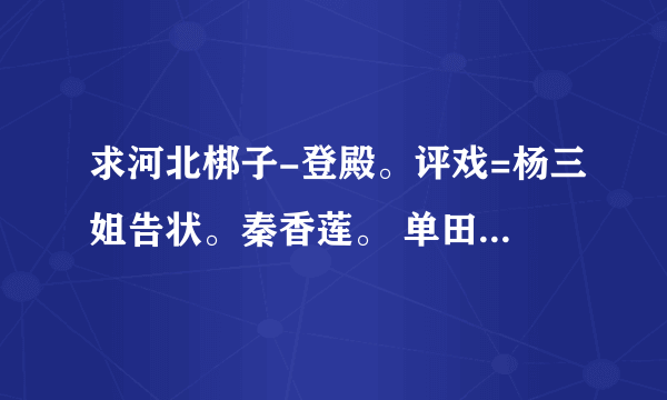 求河北梆子-登殿。评戏=杨三姐告状。秦香莲。 单田芳评述。刘兰芳 豫剧都行的mp3，，，大哥大姐大叔大姐