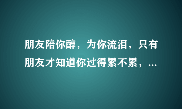 朋友陪你醉，为你流泪，只有朋友才知道你过得累不累，朋友陪你笑。。。。这是哪首歌里的歌词