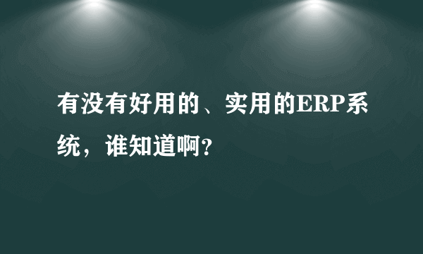 有没有好用的、实用的ERP系统，谁知道啊？