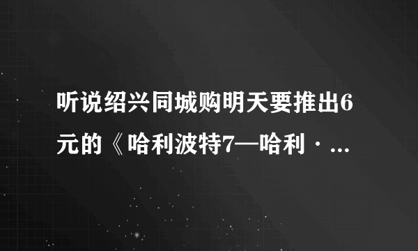 听说绍兴同城购明天要推出6元的《哈利波特7—哈利·波特与死亡圣器(上)》首映票（11月19号），真得吗？