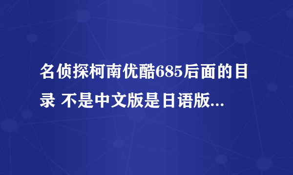 名侦探柯南优酷685后面的目录 不是中文版是日语版 后面的都搞错了