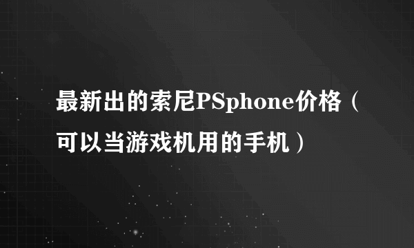 最新出的索尼PSphone价格（可以当游戏机用的手机）