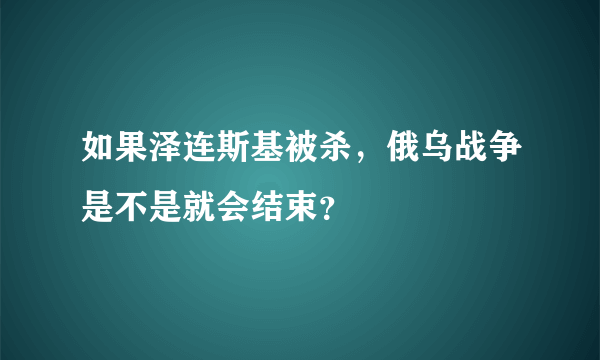 如果泽连斯基被杀，俄乌战争是不是就会结束？