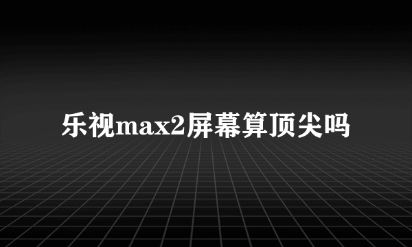 乐视max2屏幕算顶尖吗