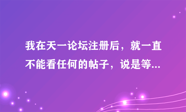 我在天一论坛注册后，就一直不能看任何的帖子，说是等待验证会员，等了很久了，要怎么办啊？