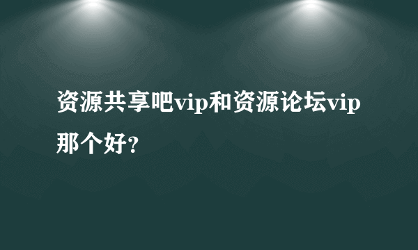 资源共享吧vip和资源论坛vip那个好？