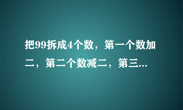 把99拆成4个数，第一个数加二，第二个数减二，第三个数乘二，第四个数除二，得到的结果相等，应该怎样拆
