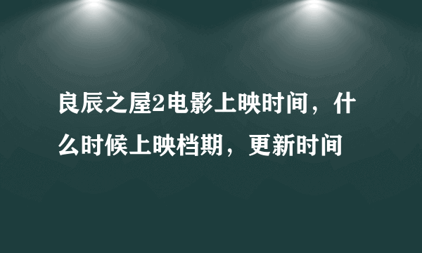 良辰之屋2电影上映时间，什么时候上映档期，更新时间