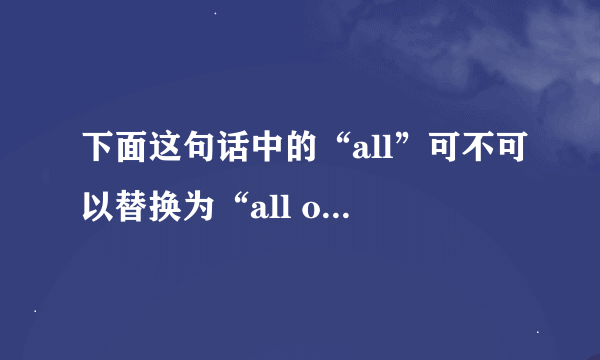 下面这句话中的“all”可不可以替换为“all of”？为什么？