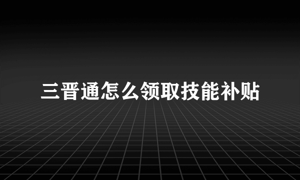 三晋通怎么领取技能补贴
