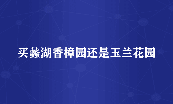 买蠡湖香樟园还是玉兰花园