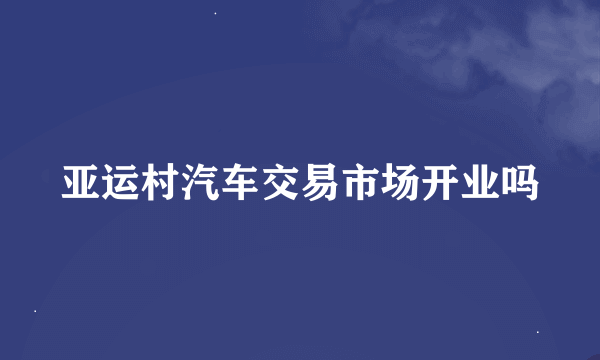 亚运村汽车交易市场开业吗
