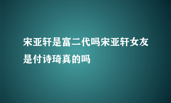 宋亚轩是富二代吗宋亚轩女友是付诗琦真的吗