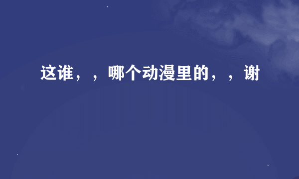 这谁，，哪个动漫里的，，谢