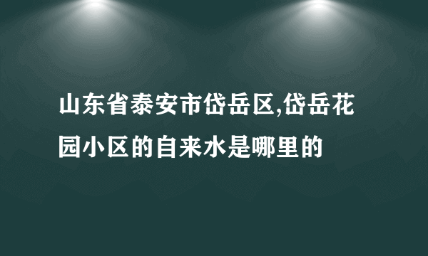 山东省泰安市岱岳区,岱岳花园小区的自来水是哪里的