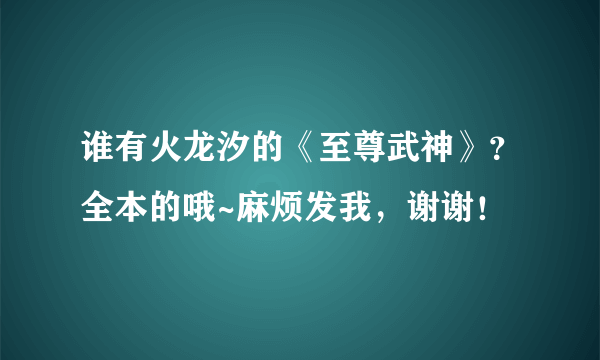谁有火龙汐的《至尊武神》？全本的哦~麻烦发我，谢谢！