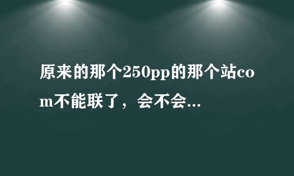 原来的那个250pp的那个站com不能联了，会不会那个com的250pp地方变了