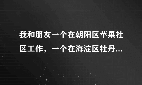 我和朋友一个在朝阳区苹果社区工作，一个在海淀区牡丹园工作，想住在一起，请问在哪里租房比较合适呢？