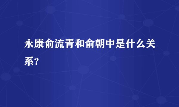 永康俞流青和俞朝中是什么关系?