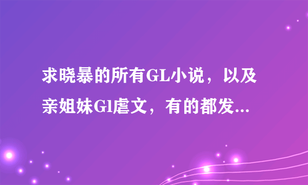 求晓暴的所有GL小说，以及亲姐妹Gl虐文，有的都发来！谢谢啦！